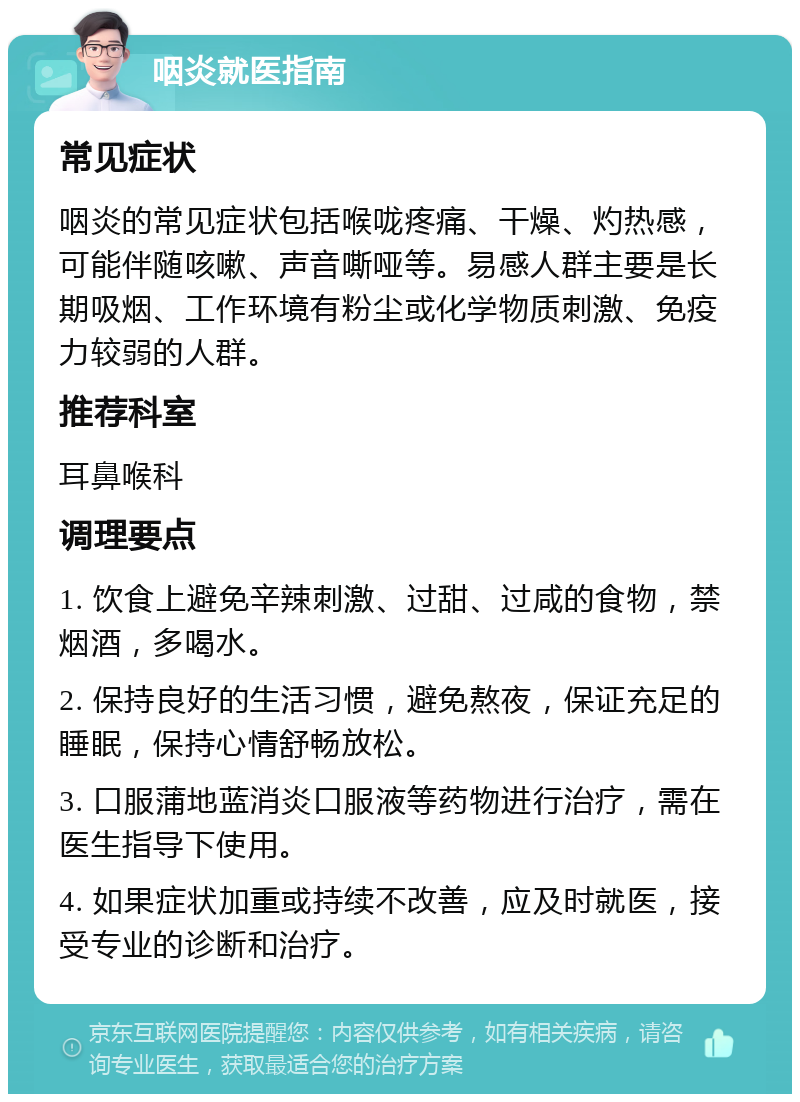 咽炎就医指南 常见症状 咽炎的常见症状包括喉咙疼痛、干燥、灼热感，可能伴随咳嗽、声音嘶哑等。易感人群主要是长期吸烟、工作环境有粉尘或化学物质刺激、免疫力较弱的人群。 推荐科室 耳鼻喉科 调理要点 1. 饮食上避免辛辣刺激、过甜、过咸的食物，禁烟酒，多喝水。 2. 保持良好的生活习惯，避免熬夜，保证充足的睡眠，保持心情舒畅放松。 3. 口服蒲地蓝消炎口服液等药物进行治疗，需在医生指导下使用。 4. 如果症状加重或持续不改善，应及时就医，接受专业的诊断和治疗。