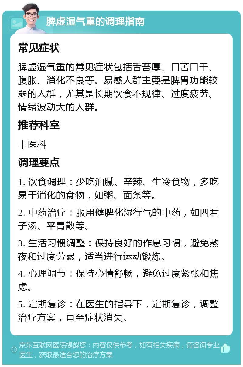 脾虚湿气重的调理指南 常见症状 脾虚湿气重的常见症状包括舌苔厚、口苦口干、腹胀、消化不良等。易感人群主要是脾胃功能较弱的人群，尤其是长期饮食不规律、过度疲劳、情绪波动大的人群。 推荐科室 中医科 调理要点 1. 饮食调理：少吃油腻、辛辣、生冷食物，多吃易于消化的食物，如粥、面条等。 2. 中药治疗：服用健脾化湿行气的中药，如四君子汤、平胃散等。 3. 生活习惯调整：保持良好的作息习惯，避免熬夜和过度劳累，适当进行运动锻炼。 4. 心理调节：保持心情舒畅，避免过度紧张和焦虑。 5. 定期复诊：在医生的指导下，定期复诊，调整治疗方案，直至症状消失。