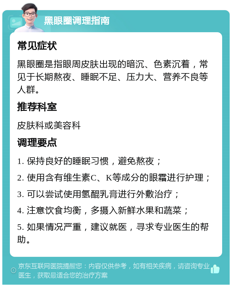 黑眼圈调理指南 常见症状 黑眼圈是指眼周皮肤出现的暗沉、色素沉着，常见于长期熬夜、睡眠不足、压力大、营养不良等人群。 推荐科室 皮肤科或美容科 调理要点 1. 保持良好的睡眠习惯，避免熬夜； 2. 使用含有维生素C、K等成分的眼霜进行护理； 3. 可以尝试使用氢醌乳膏进行外敷治疗； 4. 注意饮食均衡，多摄入新鲜水果和蔬菜； 5. 如果情况严重，建议就医，寻求专业医生的帮助。