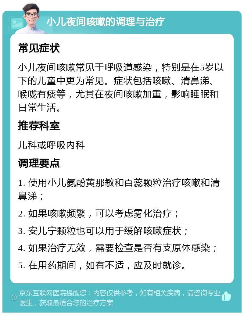 小儿夜间咳嗽的调理与治疗 常见症状 小儿夜间咳嗽常见于呼吸道感染，特别是在5岁以下的儿童中更为常见。症状包括咳嗽、清鼻涕、喉咙有痰等，尤其在夜间咳嗽加重，影响睡眠和日常生活。 推荐科室 儿科或呼吸内科 调理要点 1. 使用小儿氨酚黄那敏和百蕊颗粒治疗咳嗽和清鼻涕； 2. 如果咳嗽频繁，可以考虑雾化治疗； 3. 安儿宁颗粒也可以用于缓解咳嗽症状； 4. 如果治疗无效，需要检查是否有支原体感染； 5. 在用药期间，如有不适，应及时就诊。