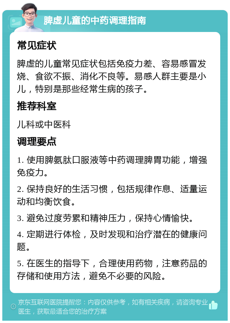 脾虚儿童的中药调理指南 常见症状 脾虚的儿童常见症状包括免疫力差、容易感冒发烧、食欲不振、消化不良等。易感人群主要是小儿，特别是那些经常生病的孩子。 推荐科室 儿科或中医科 调理要点 1. 使用脾氨肽口服液等中药调理脾胃功能，增强免疫力。 2. 保持良好的生活习惯，包括规律作息、适量运动和均衡饮食。 3. 避免过度劳累和精神压力，保持心情愉快。 4. 定期进行体检，及时发现和治疗潜在的健康问题。 5. 在医生的指导下，合理使用药物，注意药品的存储和使用方法，避免不必要的风险。