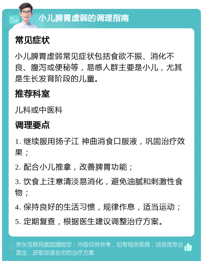 小儿脾胃虚弱的调理指南 常见症状 小儿脾胃虚弱常见症状包括食欲不振、消化不良、腹泻或便秘等，易感人群主要是小儿，尤其是生长发育阶段的儿童。 推荐科室 儿科或中医科 调理要点 1. 继续服用扬子江 神曲消食口服液，巩固治疗效果； 2. 配合小儿推拿，改善脾胃功能； 3. 饮食上注意清淡易消化，避免油腻和刺激性食物； 4. 保持良好的生活习惯，规律作息，适当运动； 5. 定期复查，根据医生建议调整治疗方案。