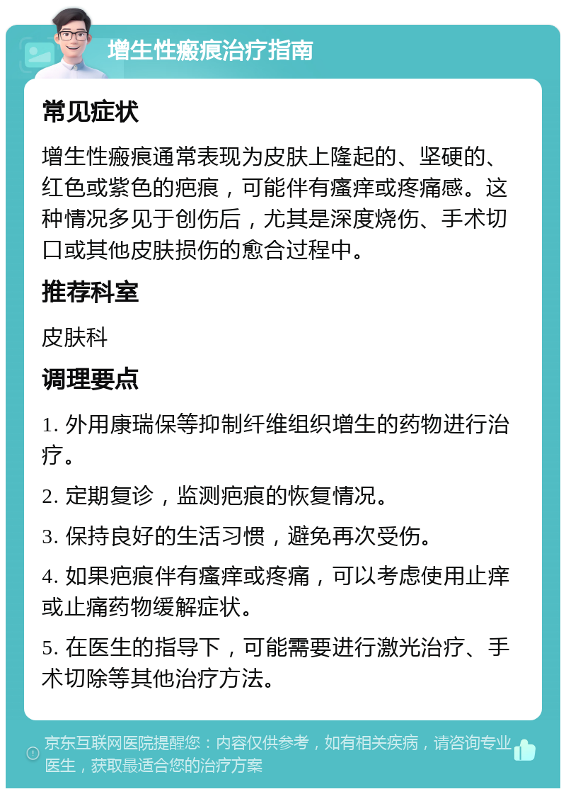 增生性瘢痕治疗指南 常见症状 增生性瘢痕通常表现为皮肤上隆起的、坚硬的、红色或紫色的疤痕，可能伴有瘙痒或疼痛感。这种情况多见于创伤后，尤其是深度烧伤、手术切口或其他皮肤损伤的愈合过程中。 推荐科室 皮肤科 调理要点 1. 外用康瑞保等抑制纤维组织增生的药物进行治疗。 2. 定期复诊，监测疤痕的恢复情况。 3. 保持良好的生活习惯，避免再次受伤。 4. 如果疤痕伴有瘙痒或疼痛，可以考虑使用止痒或止痛药物缓解症状。 5. 在医生的指导下，可能需要进行激光治疗、手术切除等其他治疗方法。