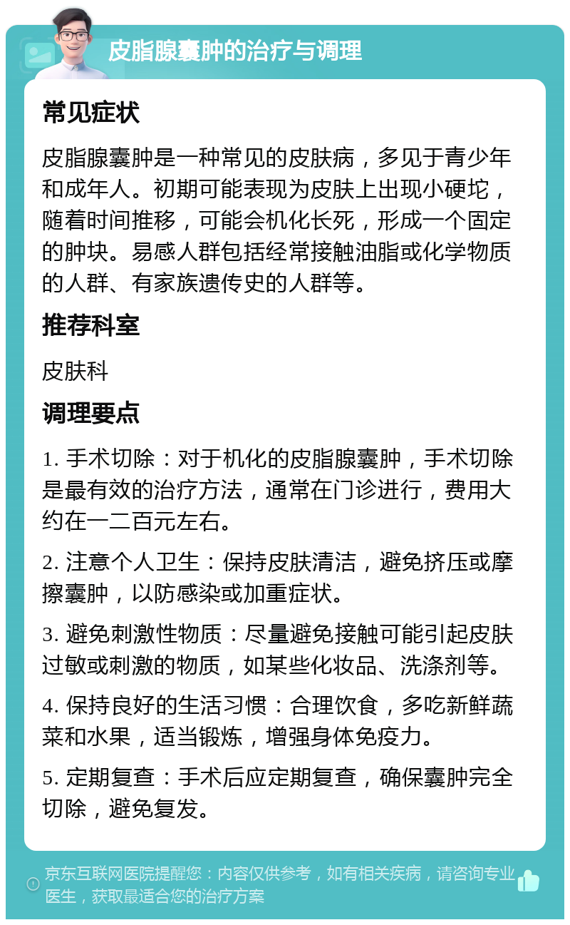 皮脂腺囊肿的治疗与调理 常见症状 皮脂腺囊肿是一种常见的皮肤病，多见于青少年和成年人。初期可能表现为皮肤上出现小硬坨，随着时间推移，可能会机化长死，形成一个固定的肿块。易感人群包括经常接触油脂或化学物质的人群、有家族遗传史的人群等。 推荐科室 皮肤科 调理要点 1. 手术切除：对于机化的皮脂腺囊肿，手术切除是最有效的治疗方法，通常在门诊进行，费用大约在一二百元左右。 2. 注意个人卫生：保持皮肤清洁，避免挤压或摩擦囊肿，以防感染或加重症状。 3. 避免刺激性物质：尽量避免接触可能引起皮肤过敏或刺激的物质，如某些化妆品、洗涤剂等。 4. 保持良好的生活习惯：合理饮食，多吃新鲜蔬菜和水果，适当锻炼，增强身体免疫力。 5. 定期复查：手术后应定期复查，确保囊肿完全切除，避免复发。