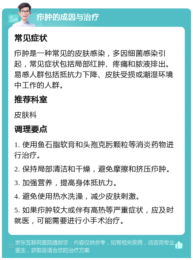 疖肿的成因与治疗 常见症状 疖肿是一种常见的皮肤感染，多因细菌感染引起，常见症状包括局部红肿、疼痛和脓液排出。易感人群包括抵抗力下降、皮肤受损或潮湿环境中工作的人群。 推荐科室 皮肤科 调理要点 1. 使用鱼石脂软膏和头孢克肟颗粒等消炎药物进行治疗。 2. 保持局部清洁和干燥，避免摩擦和挤压疖肿。 3. 加强营养，提高身体抵抗力。 4. 避免使用热水洗澡，减少皮肤刺激。 5. 如果疖肿较大或伴有高热等严重症状，应及时就医，可能需要进行小手术治疗。