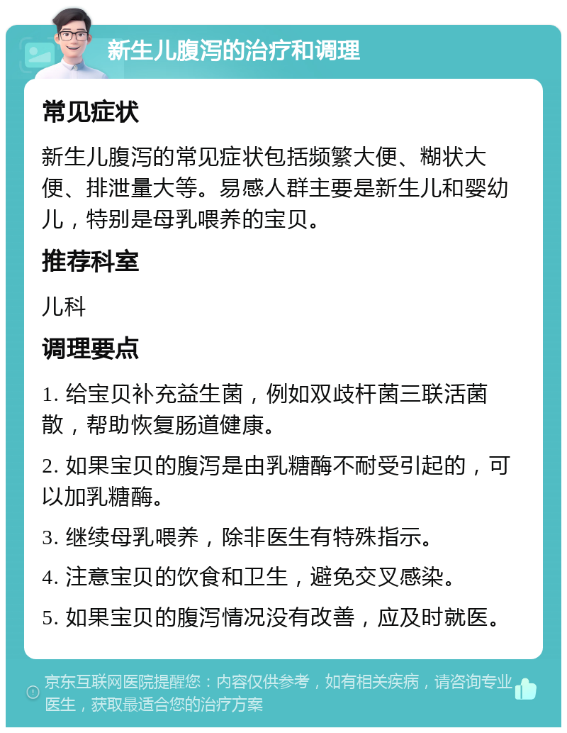 新生儿腹泻的治疗和调理 常见症状 新生儿腹泻的常见症状包括频繁大便、糊状大便、排泄量大等。易感人群主要是新生儿和婴幼儿，特别是母乳喂养的宝贝。 推荐科室 儿科 调理要点 1. 给宝贝补充益生菌，例如双歧杆菌三联活菌散，帮助恢复肠道健康。 2. 如果宝贝的腹泻是由乳糖酶不耐受引起的，可以加乳糖酶。 3. 继续母乳喂养，除非医生有特殊指示。 4. 注意宝贝的饮食和卫生，避免交叉感染。 5. 如果宝贝的腹泻情况没有改善，应及时就医。