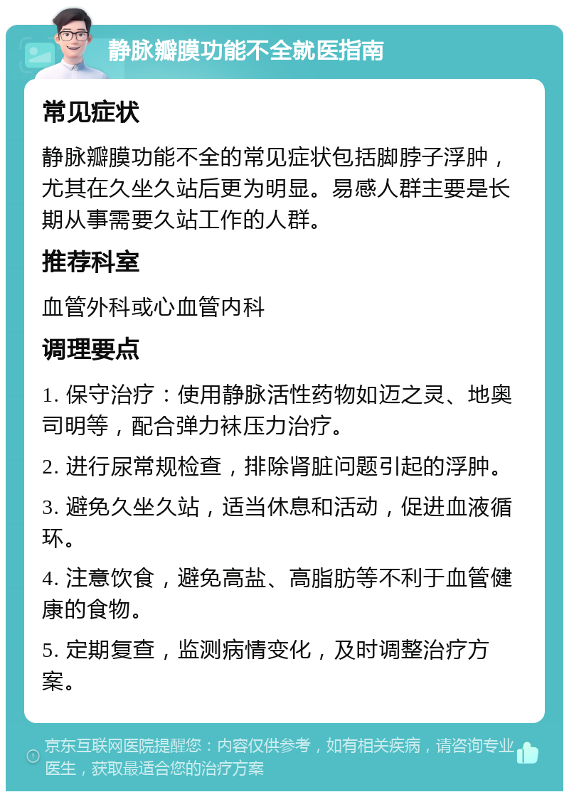 静脉瓣膜功能不全就医指南 常见症状 静脉瓣膜功能不全的常见症状包括脚脖子浮肿，尤其在久坐久站后更为明显。易感人群主要是长期从事需要久站工作的人群。 推荐科室 血管外科或心血管内科 调理要点 1. 保守治疗：使用静脉活性药物如迈之灵、地奥司明等，配合弹力袜压力治疗。 2. 进行尿常规检查，排除肾脏问题引起的浮肿。 3. 避免久坐久站，适当休息和活动，促进血液循环。 4. 注意饮食，避免高盐、高脂肪等不利于血管健康的食物。 5. 定期复查，监测病情变化，及时调整治疗方案。