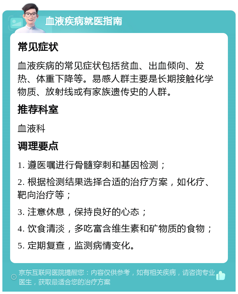 血液疾病就医指南 常见症状 血液疾病的常见症状包括贫血、出血倾向、发热、体重下降等。易感人群主要是长期接触化学物质、放射线或有家族遗传史的人群。 推荐科室 血液科 调理要点 1. 遵医嘱进行骨髓穿刺和基因检测； 2. 根据检测结果选择合适的治疗方案，如化疗、靶向治疗等； 3. 注意休息，保持良好的心态； 4. 饮食清淡，多吃富含维生素和矿物质的食物； 5. 定期复查，监测病情变化。