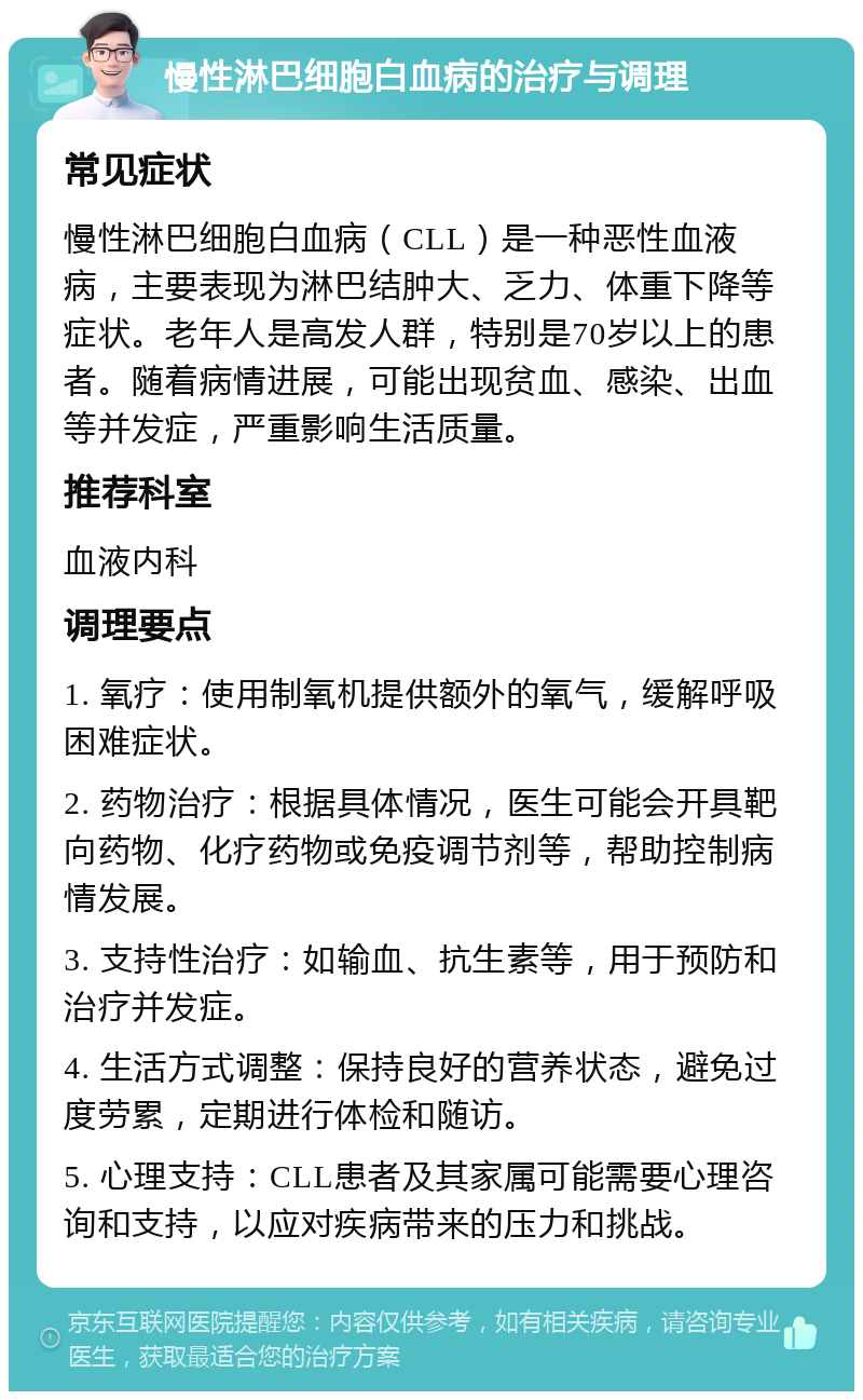 慢性淋巴细胞白血病的治疗与调理 常见症状 慢性淋巴细胞白血病（CLL）是一种恶性血液病，主要表现为淋巴结肿大、乏力、体重下降等症状。老年人是高发人群，特别是70岁以上的患者。随着病情进展，可能出现贫血、感染、出血等并发症，严重影响生活质量。 推荐科室 血液内科 调理要点 1. 氧疗：使用制氧机提供额外的氧气，缓解呼吸困难症状。 2. 药物治疗：根据具体情况，医生可能会开具靶向药物、化疗药物或免疫调节剂等，帮助控制病情发展。 3. 支持性治疗：如输血、抗生素等，用于预防和治疗并发症。 4. 生活方式调整：保持良好的营养状态，避免过度劳累，定期进行体检和随访。 5. 心理支持：CLL患者及其家属可能需要心理咨询和支持，以应对疾病带来的压力和挑战。