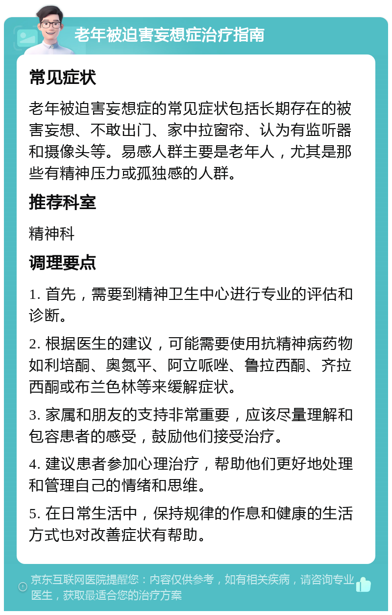 老年被迫害妄想症治疗指南 常见症状 老年被迫害妄想症的常见症状包括长期存在的被害妄想、不敢出门、家中拉窗帘、认为有监听器和摄像头等。易感人群主要是老年人，尤其是那些有精神压力或孤独感的人群。 推荐科室 精神科 调理要点 1. 首先，需要到精神卫生中心进行专业的评估和诊断。 2. 根据医生的建议，可能需要使用抗精神病药物如利培酮、奥氮平、阿立哌唑、鲁拉西酮、齐拉西酮或布兰色林等来缓解症状。 3. 家属和朋友的支持非常重要，应该尽量理解和包容患者的感受，鼓励他们接受治疗。 4. 建议患者参加心理治疗，帮助他们更好地处理和管理自己的情绪和思维。 5. 在日常生活中，保持规律的作息和健康的生活方式也对改善症状有帮助。