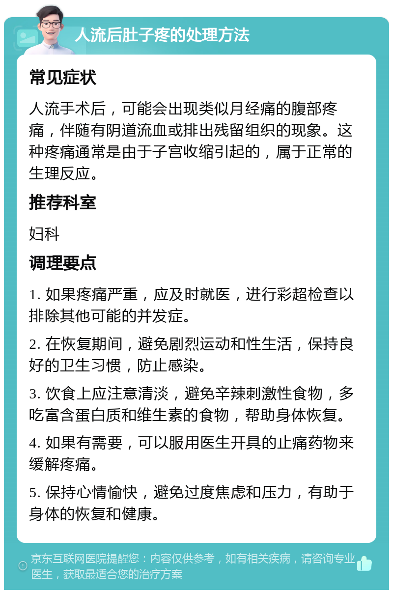 人流后肚子疼的处理方法 常见症状 人流手术后，可能会出现类似月经痛的腹部疼痛，伴随有阴道流血或排出残留组织的现象。这种疼痛通常是由于子宫收缩引起的，属于正常的生理反应。 推荐科室 妇科 调理要点 1. 如果疼痛严重，应及时就医，进行彩超检查以排除其他可能的并发症。 2. 在恢复期间，避免剧烈运动和性生活，保持良好的卫生习惯，防止感染。 3. 饮食上应注意清淡，避免辛辣刺激性食物，多吃富含蛋白质和维生素的食物，帮助身体恢复。 4. 如果有需要，可以服用医生开具的止痛药物来缓解疼痛。 5. 保持心情愉快，避免过度焦虑和压力，有助于身体的恢复和健康。