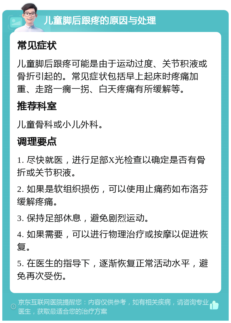 儿童脚后跟疼的原因与处理 常见症状 儿童脚后跟疼可能是由于运动过度、关节积液或骨折引起的。常见症状包括早上起床时疼痛加重、走路一瘸一拐、白天疼痛有所缓解等。 推荐科室 儿童骨科或小儿外科。 调理要点 1. 尽快就医，进行足部X光检查以确定是否有骨折或关节积液。 2. 如果是软组织损伤，可以使用止痛药如布洛芬缓解疼痛。 3. 保持足部休息，避免剧烈运动。 4. 如果需要，可以进行物理治疗或按摩以促进恢复。 5. 在医生的指导下，逐渐恢复正常活动水平，避免再次受伤。