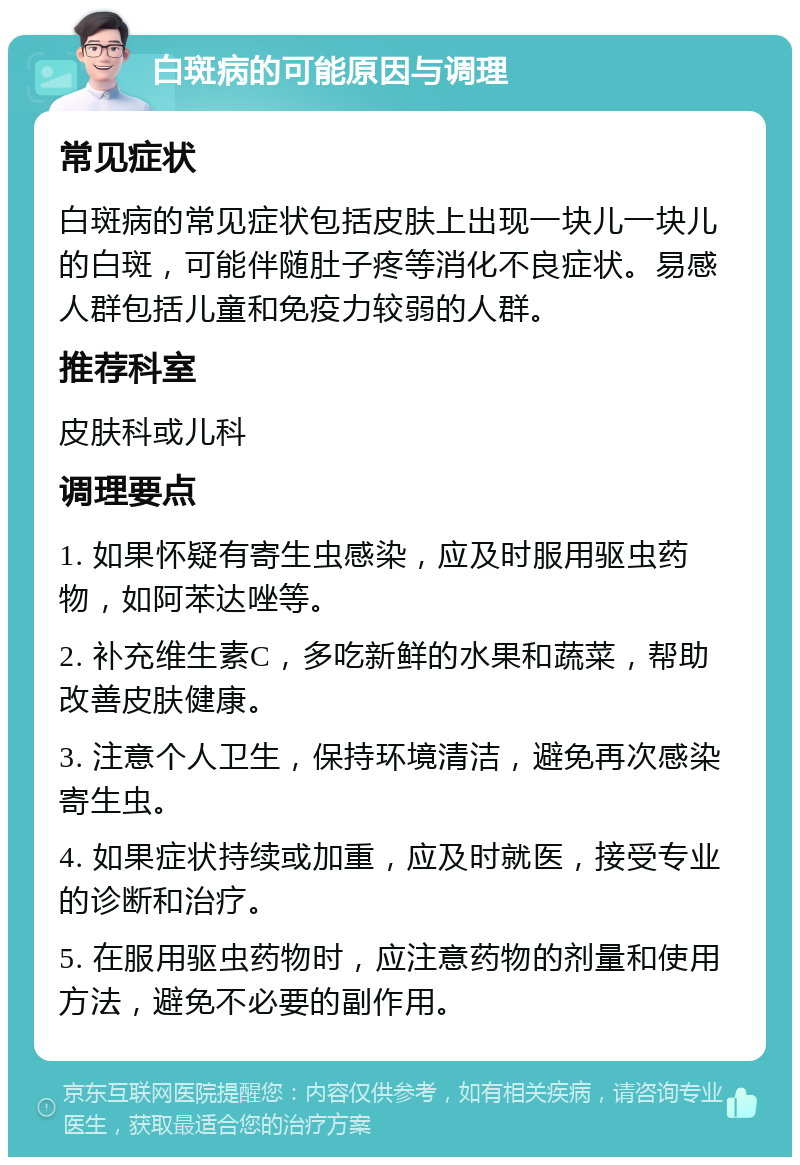 白斑病的可能原因与调理 常见症状 白斑病的常见症状包括皮肤上出现一块儿一块儿的白斑，可能伴随肚子疼等消化不良症状。易感人群包括儿童和免疫力较弱的人群。 推荐科室 皮肤科或儿科 调理要点 1. 如果怀疑有寄生虫感染，应及时服用驱虫药物，如阿苯达唑等。 2. 补充维生素C，多吃新鲜的水果和蔬菜，帮助改善皮肤健康。 3. 注意个人卫生，保持环境清洁，避免再次感染寄生虫。 4. 如果症状持续或加重，应及时就医，接受专业的诊断和治疗。 5. 在服用驱虫药物时，应注意药物的剂量和使用方法，避免不必要的副作用。