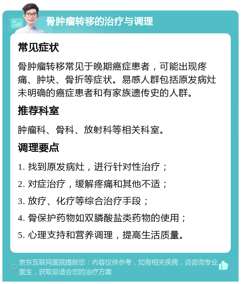 骨肿瘤转移的治疗与调理 常见症状 骨肿瘤转移常见于晚期癌症患者，可能出现疼痛、肿块、骨折等症状。易感人群包括原发病灶未明确的癌症患者和有家族遗传史的人群。 推荐科室 肿瘤科、骨科、放射科等相关科室。 调理要点 1. 找到原发病灶，进行针对性治疗； 2. 对症治疗，缓解疼痛和其他不适； 3. 放疗、化疗等综合治疗手段； 4. 骨保护药物如双膦酸盐类药物的使用； 5. 心理支持和营养调理，提高生活质量。