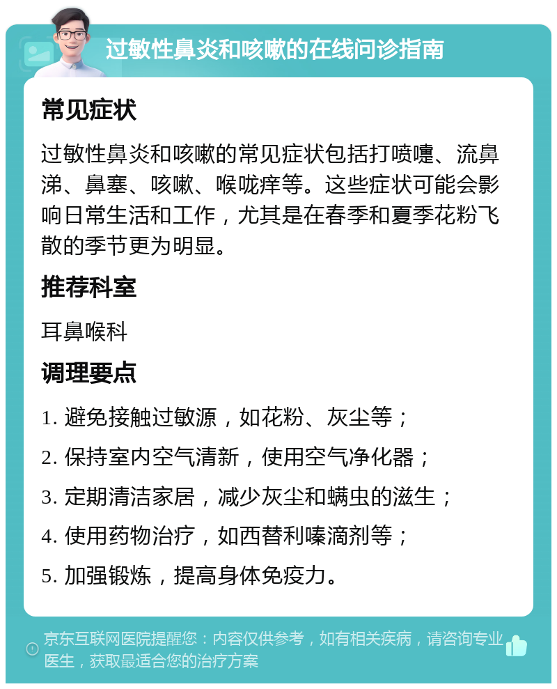 过敏性鼻炎和咳嗽的在线问诊指南 常见症状 过敏性鼻炎和咳嗽的常见症状包括打喷嚏、流鼻涕、鼻塞、咳嗽、喉咙痒等。这些症状可能会影响日常生活和工作，尤其是在春季和夏季花粉飞散的季节更为明显。 推荐科室 耳鼻喉科 调理要点 1. 避免接触过敏源，如花粉、灰尘等； 2. 保持室内空气清新，使用空气净化器； 3. 定期清洁家居，减少灰尘和螨虫的滋生； 4. 使用药物治疗，如西替利嗪滴剂等； 5. 加强锻炼，提高身体免疫力。