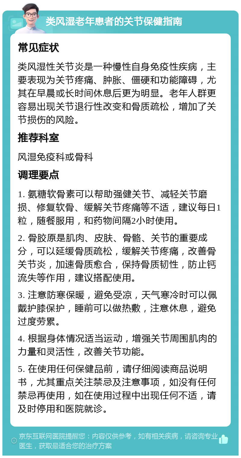 类风湿老年患者的关节保健指南 常见症状 类风湿性关节炎是一种慢性自身免疫性疾病，主要表现为关节疼痛、肿胀、僵硬和功能障碍，尤其在早晨或长时间休息后更为明显。老年人群更容易出现关节退行性改变和骨质疏松，增加了关节损伤的风险。 推荐科室 风湿免疫科或骨科 调理要点 1. 氨糖软骨素可以帮助强健关节、减轻关节磨损、修复软骨、缓解关节疼痛等不适，建议每日1粒，随餐服用，和药物间隔2小时使用。 2. 骨胶原是肌肉、皮肤、骨骼、关节的重要成分，可以延缓骨质疏松，缓解关节疼痛，改善骨关节炎，加速骨质愈合，保持骨质韧性，防止钙流失等作用，建议搭配使用。 3. 注意防寒保暖，避免受凉，天气寒冷时可以佩戴护膝保护，睡前可以做热敷，注意休息，避免过度劳累。 4. 根据身体情况适当运动，增强关节周围肌肉的力量和灵活性，改善关节功能。 5. 在使用任何保健品前，请仔细阅读商品说明书，尤其重点关注禁忌及注意事项，如没有任何禁忌再使用，如在使用过程中出现任何不适，请及时停用和医院就诊。