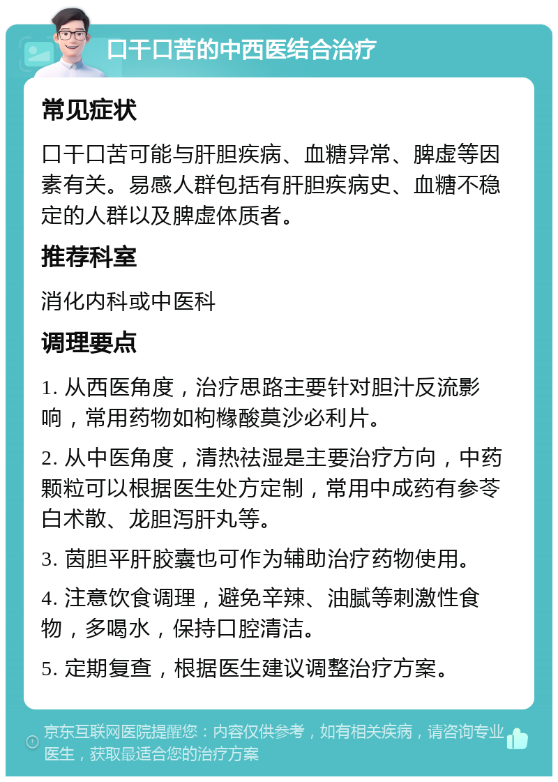 口干口苦的中西医结合治疗 常见症状 口干口苦可能与肝胆疾病、血糖异常、脾虚等因素有关。易感人群包括有肝胆疾病史、血糖不稳定的人群以及脾虚体质者。 推荐科室 消化内科或中医科 调理要点 1. 从西医角度，治疗思路主要针对胆汁反流影响，常用药物如枸橼酸莫沙必利片。 2. 从中医角度，清热祛湿是主要治疗方向，中药颗粒可以根据医生处方定制，常用中成药有参苓白术散、龙胆泻肝丸等。 3. 茵胆平肝胶囊也可作为辅助治疗药物使用。 4. 注意饮食调理，避免辛辣、油腻等刺激性食物，多喝水，保持口腔清洁。 5. 定期复查，根据医生建议调整治疗方案。