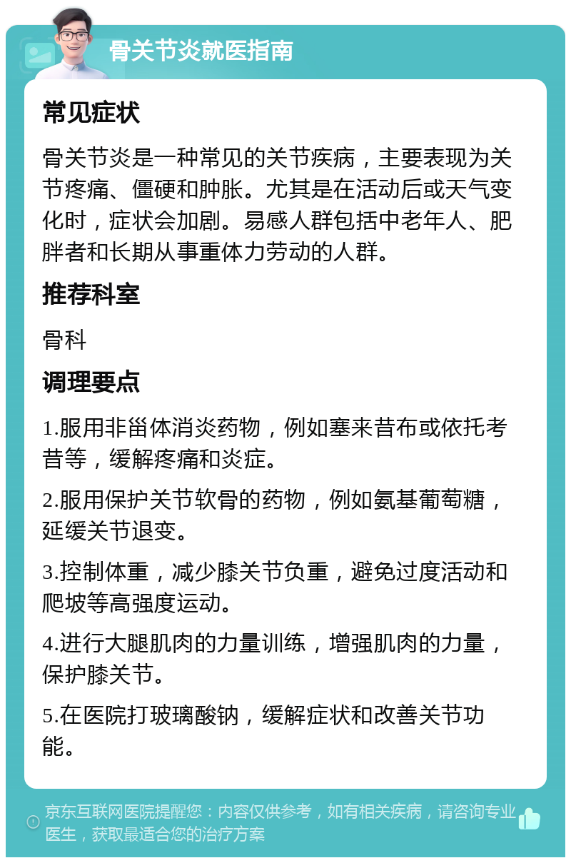 骨关节炎就医指南 常见症状 骨关节炎是一种常见的关节疾病，主要表现为关节疼痛、僵硬和肿胀。尤其是在活动后或天气变化时，症状会加剧。易感人群包括中老年人、肥胖者和长期从事重体力劳动的人群。 推荐科室 骨科 调理要点 1.服用非甾体消炎药物，例如塞来昔布或依托考昔等，缓解疼痛和炎症。 2.服用保护关节软骨的药物，例如氨基葡萄糖，延缓关节退变。 3.控制体重，减少膝关节负重，避免过度活动和爬坡等高强度运动。 4.进行大腿肌肉的力量训练，增强肌肉的力量，保护膝关节。 5.在医院打玻璃酸钠，缓解症状和改善关节功能。