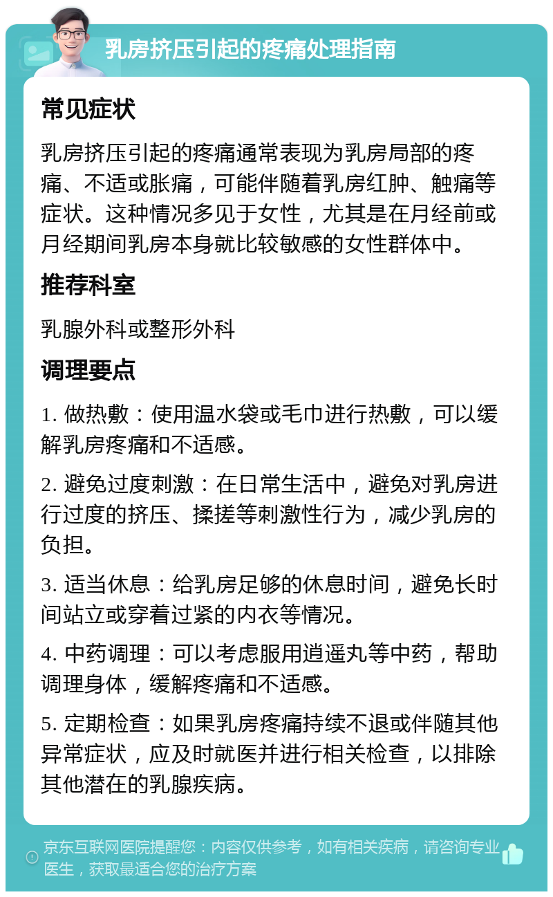 乳房挤压引起的疼痛处理指南 常见症状 乳房挤压引起的疼痛通常表现为乳房局部的疼痛、不适或胀痛，可能伴随着乳房红肿、触痛等症状。这种情况多见于女性，尤其是在月经前或月经期间乳房本身就比较敏感的女性群体中。 推荐科室 乳腺外科或整形外科 调理要点 1. 做热敷：使用温水袋或毛巾进行热敷，可以缓解乳房疼痛和不适感。 2. 避免过度刺激：在日常生活中，避免对乳房进行过度的挤压、揉搓等刺激性行为，减少乳房的负担。 3. 适当休息：给乳房足够的休息时间，避免长时间站立或穿着过紧的内衣等情况。 4. 中药调理：可以考虑服用逍遥丸等中药，帮助调理身体，缓解疼痛和不适感。 5. 定期检查：如果乳房疼痛持续不退或伴随其他异常症状，应及时就医并进行相关检查，以排除其他潜在的乳腺疾病。