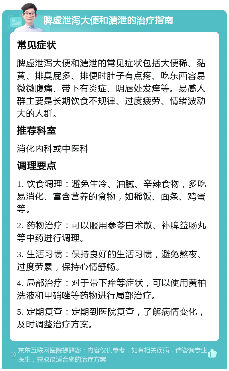 脾虚泄泻大便和溏泄的治疗指南 常见症状 脾虚泄泻大便和溏泄的常见症状包括大便稀、黏黄、排臭屁多、排便时肚子有点疼、吃东西容易微微腹痛、带下有炎症、阴唇处发痒等。易感人群主要是长期饮食不规律、过度疲劳、情绪波动大的人群。 推荐科室 消化内科或中医科 调理要点 1. 饮食调理：避免生冷、油腻、辛辣食物，多吃易消化、富含营养的食物，如稀饭、面条、鸡蛋等。 2. 药物治疗：可以服用参苓白术散、补脾益肠丸等中药进行调理。 3. 生活习惯：保持良好的生活习惯，避免熬夜、过度劳累，保持心情舒畅。 4. 局部治疗：对于带下痒等症状，可以使用黄柏洗液和甲硝唑等药物进行局部治疗。 5. 定期复查：定期到医院复查，了解病情变化，及时调整治疗方案。