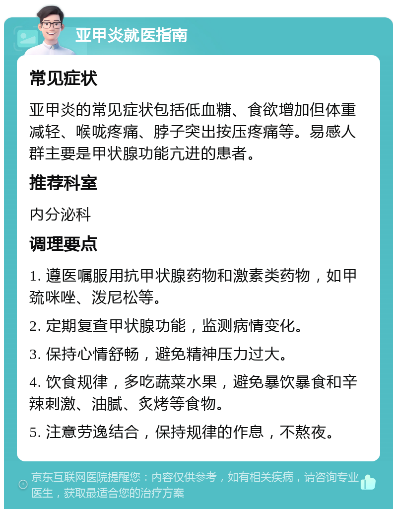 亚甲炎就医指南 常见症状 亚甲炎的常见症状包括低血糖、食欲增加但体重减轻、喉咙疼痛、脖子突出按压疼痛等。易感人群主要是甲状腺功能亢进的患者。 推荐科室 内分泌科 调理要点 1. 遵医嘱服用抗甲状腺药物和激素类药物，如甲巯咪唑、泼尼松等。 2. 定期复查甲状腺功能，监测病情变化。 3. 保持心情舒畅，避免精神压力过大。 4. 饮食规律，多吃蔬菜水果，避免暴饮暴食和辛辣刺激、油腻、炙烤等食物。 5. 注意劳逸结合，保持规律的作息，不熬夜。