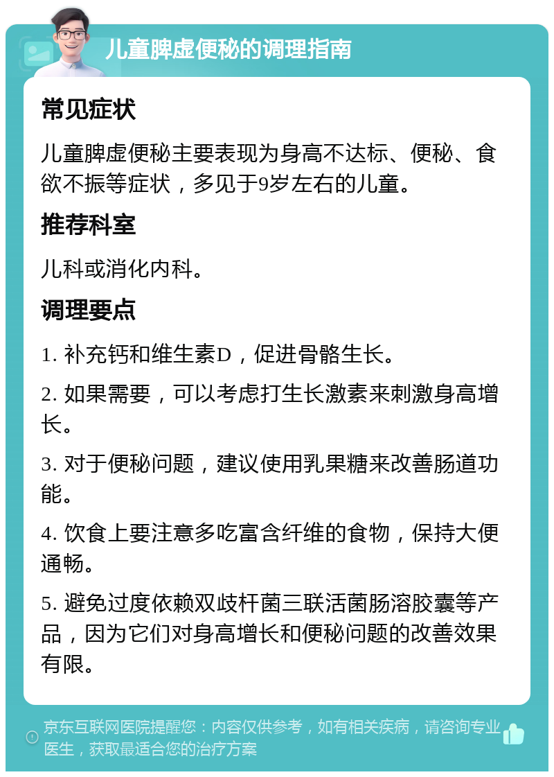 儿童脾虚便秘的调理指南 常见症状 儿童脾虚便秘主要表现为身高不达标、便秘、食欲不振等症状，多见于9岁左右的儿童。 推荐科室 儿科或消化内科。 调理要点 1. 补充钙和维生素D，促进骨骼生长。 2. 如果需要，可以考虑打生长激素来刺激身高增长。 3. 对于便秘问题，建议使用乳果糖来改善肠道功能。 4. 饮食上要注意多吃富含纤维的食物，保持大便通畅。 5. 避免过度依赖双歧杆菌三联活菌肠溶胶囊等产品，因为它们对身高增长和便秘问题的改善效果有限。