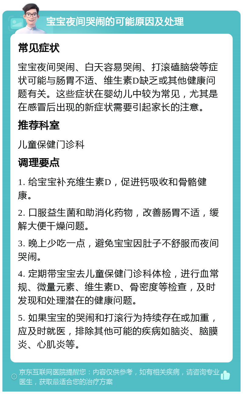 宝宝夜间哭闹的可能原因及处理 常见症状 宝宝夜间哭闹、白天容易哭闹、打滚磕脑袋等症状可能与肠胃不适、维生素D缺乏或其他健康问题有关。这些症状在婴幼儿中较为常见，尤其是在感冒后出现的新症状需要引起家长的注意。 推荐科室 儿童保健门诊科 调理要点 1. 给宝宝补充维生素D，促进钙吸收和骨骼健康。 2. 口服益生菌和助消化药物，改善肠胃不适，缓解大便干燥问题。 3. 晚上少吃一点，避免宝宝因肚子不舒服而夜间哭闹。 4. 定期带宝宝去儿童保健门诊科体检，进行血常规、微量元素、维生素D、骨密度等检查，及时发现和处理潜在的健康问题。 5. 如果宝宝的哭闹和打滚行为持续存在或加重，应及时就医，排除其他可能的疾病如脑炎、脑膜炎、心肌炎等。