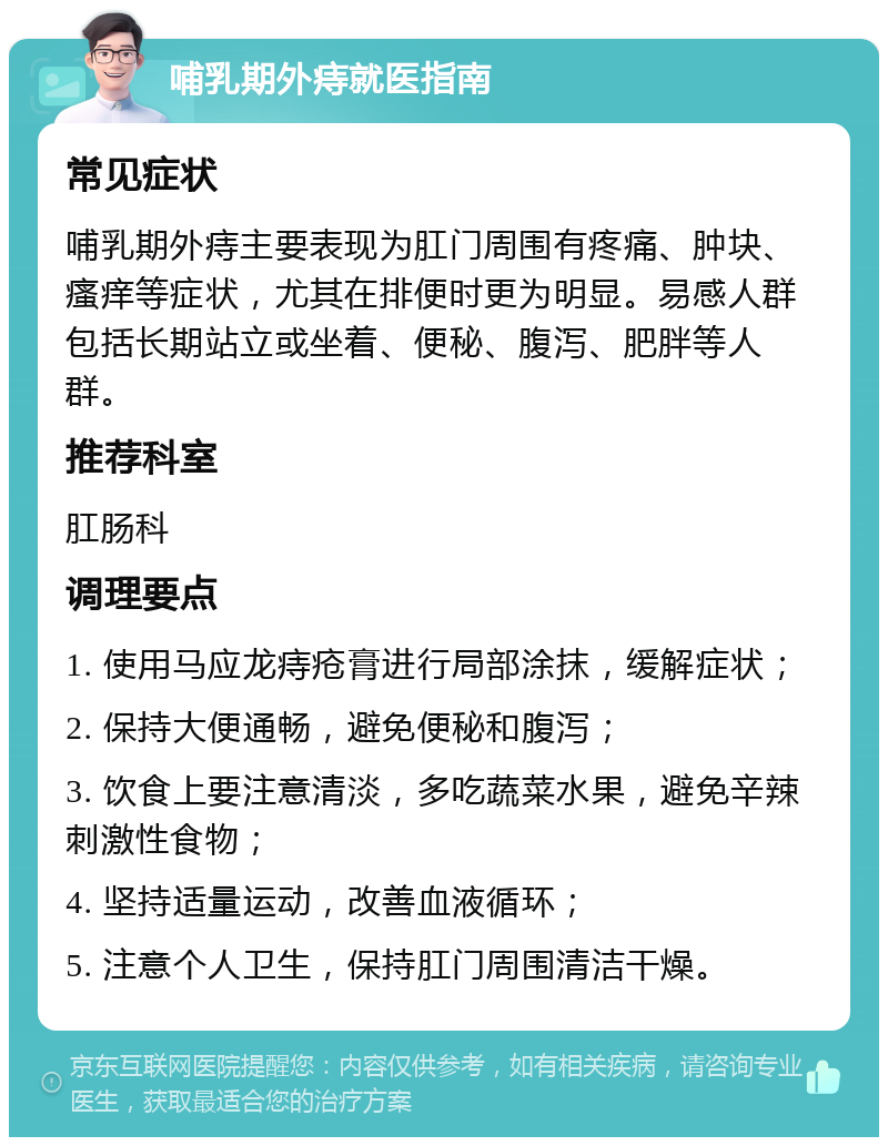 哺乳期外痔就医指南 常见症状 哺乳期外痔主要表现为肛门周围有疼痛、肿块、瘙痒等症状，尤其在排便时更为明显。易感人群包括长期站立或坐着、便秘、腹泻、肥胖等人群。 推荐科室 肛肠科 调理要点 1. 使用马应龙痔疮膏进行局部涂抹，缓解症状； 2. 保持大便通畅，避免便秘和腹泻； 3. 饮食上要注意清淡，多吃蔬菜水果，避免辛辣刺激性食物； 4. 坚持适量运动，改善血液循环； 5. 注意个人卫生，保持肛门周围清洁干燥。