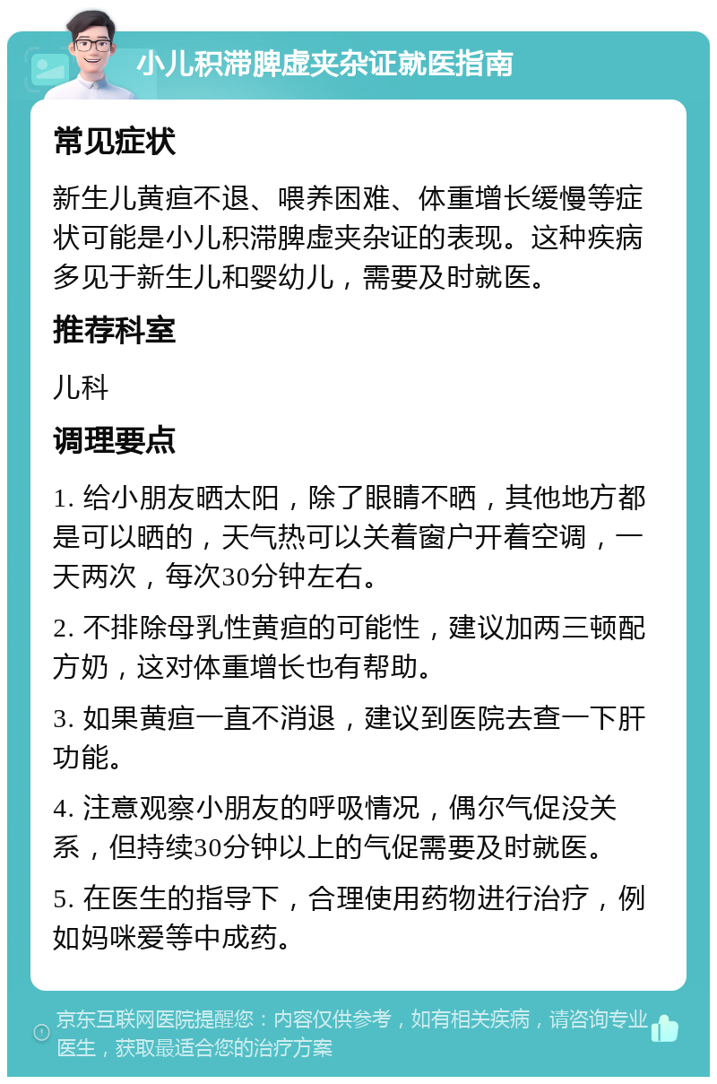 小儿积滞脾虚夹杂证就医指南 常见症状 新生儿黄疸不退、喂养困难、体重增长缓慢等症状可能是小儿积滞脾虚夹杂证的表现。这种疾病多见于新生儿和婴幼儿，需要及时就医。 推荐科室 儿科 调理要点 1. 给小朋友晒太阳，除了眼睛不晒，其他地方都是可以晒的，天气热可以关着窗户开着空调，一天两次，每次30分钟左右。 2. 不排除母乳性黄疸的可能性，建议加两三顿配方奶，这对体重增长也有帮助。 3. 如果黄疸一直不消退，建议到医院去查一下肝功能。 4. 注意观察小朋友的呼吸情况，偶尔气促没关系，但持续30分钟以上的气促需要及时就医。 5. 在医生的指导下，合理使用药物进行治疗，例如妈咪爱等中成药。