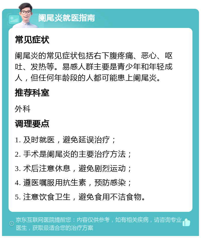 阑尾炎就医指南 常见症状 阑尾炎的常见症状包括右下腹疼痛、恶心、呕吐、发热等。易感人群主要是青少年和年轻成人，但任何年龄段的人都可能患上阑尾炎。 推荐科室 外科 调理要点 1. 及时就医，避免延误治疗； 2. 手术是阑尾炎的主要治疗方法； 3. 术后注意休息，避免剧烈运动； 4. 遵医嘱服用抗生素，预防感染； 5. 注意饮食卫生，避免食用不洁食物。