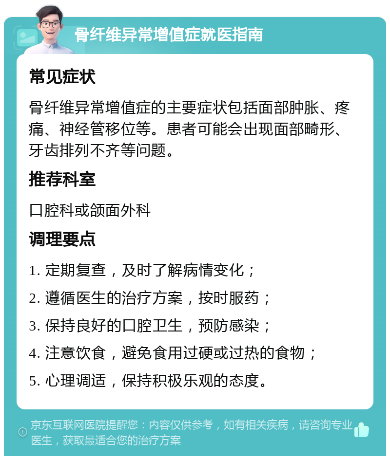 骨纤维异常增值症就医指南 常见症状 骨纤维异常增值症的主要症状包括面部肿胀、疼痛、神经管移位等。患者可能会出现面部畸形、牙齿排列不齐等问题。 推荐科室 口腔科或颌面外科 调理要点 1. 定期复查，及时了解病情变化； 2. 遵循医生的治疗方案，按时服药； 3. 保持良好的口腔卫生，预防感染； 4. 注意饮食，避免食用过硬或过热的食物； 5. 心理调适，保持积极乐观的态度。