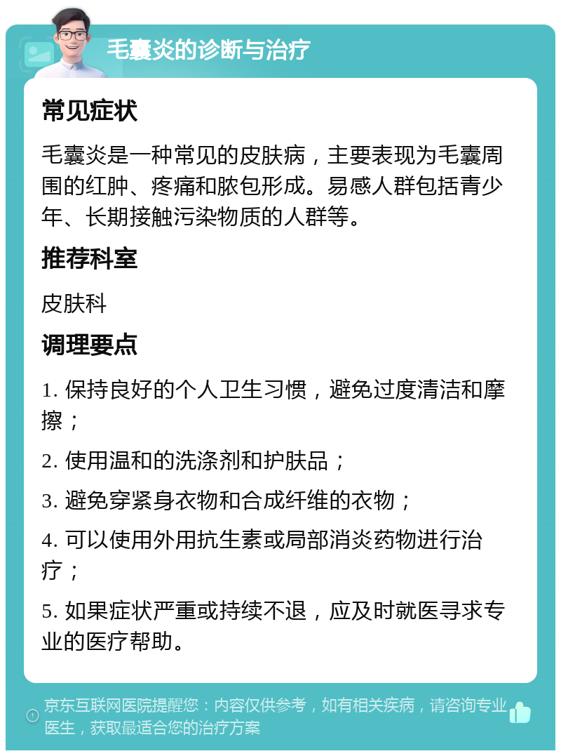 毛囊炎的诊断与治疗 常见症状 毛囊炎是一种常见的皮肤病，主要表现为毛囊周围的红肿、疼痛和脓包形成。易感人群包括青少年、长期接触污染物质的人群等。 推荐科室 皮肤科 调理要点 1. 保持良好的个人卫生习惯，避免过度清洁和摩擦； 2. 使用温和的洗涤剂和护肤品； 3. 避免穿紧身衣物和合成纤维的衣物； 4. 可以使用外用抗生素或局部消炎药物进行治疗； 5. 如果症状严重或持续不退，应及时就医寻求专业的医疗帮助。