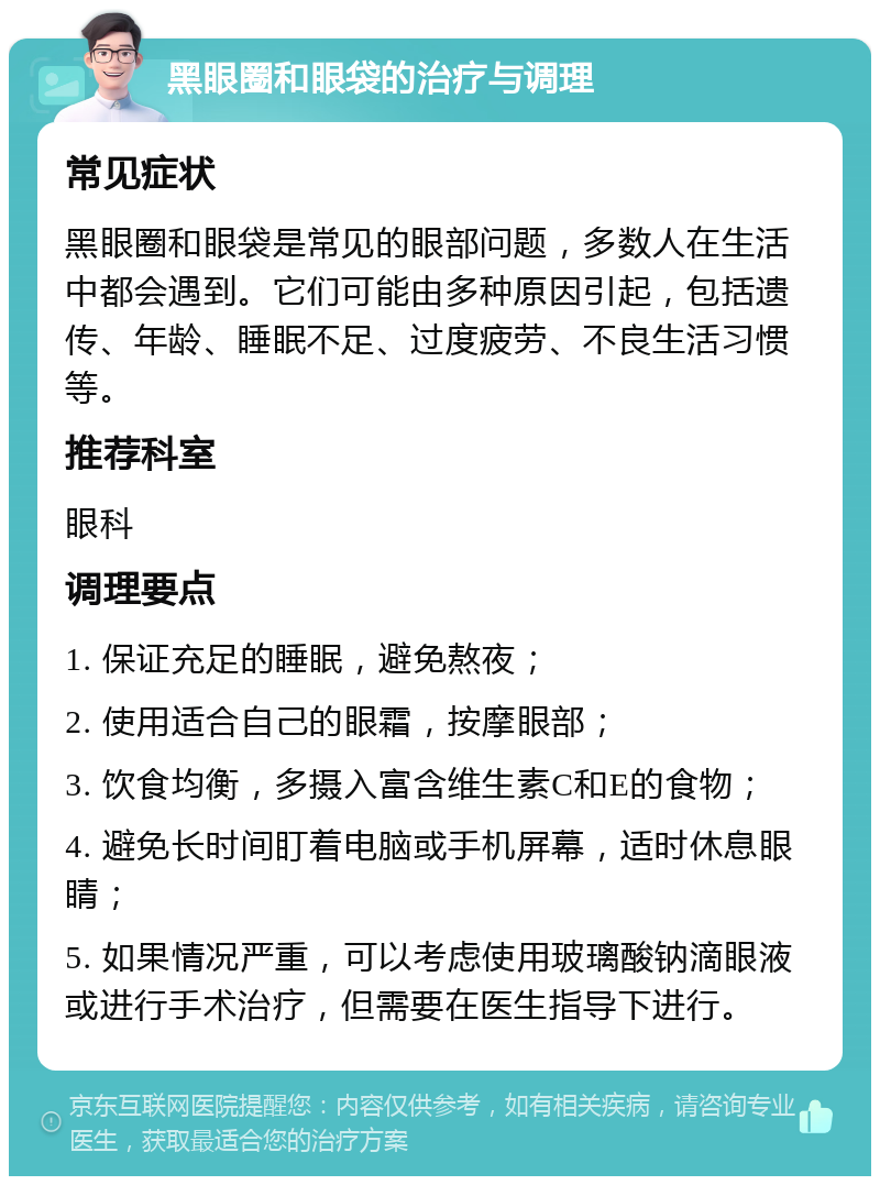 黑眼圈和眼袋的治疗与调理 常见症状 黑眼圈和眼袋是常见的眼部问题，多数人在生活中都会遇到。它们可能由多种原因引起，包括遗传、年龄、睡眠不足、过度疲劳、不良生活习惯等。 推荐科室 眼科 调理要点 1. 保证充足的睡眠，避免熬夜； 2. 使用适合自己的眼霜，按摩眼部； 3. 饮食均衡，多摄入富含维生素C和E的食物； 4. 避免长时间盯着电脑或手机屏幕，适时休息眼睛； 5. 如果情况严重，可以考虑使用玻璃酸钠滴眼液或进行手术治疗，但需要在医生指导下进行。