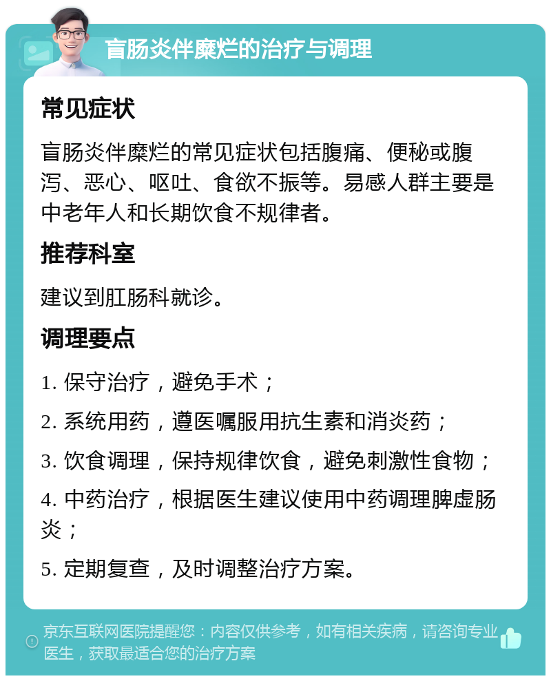 盲肠炎伴糜烂的治疗与调理 常见症状 盲肠炎伴糜烂的常见症状包括腹痛、便秘或腹泻、恶心、呕吐、食欲不振等。易感人群主要是中老年人和长期饮食不规律者。 推荐科室 建议到肛肠科就诊。 调理要点 1. 保守治疗，避免手术； 2. 系统用药，遵医嘱服用抗生素和消炎药； 3. 饮食调理，保持规律饮食，避免刺激性食物； 4. 中药治疗，根据医生建议使用中药调理脾虚肠炎； 5. 定期复查，及时调整治疗方案。