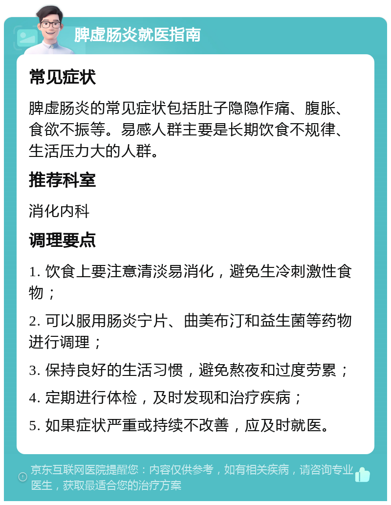 脾虚肠炎就医指南 常见症状 脾虚肠炎的常见症状包括肚子隐隐作痛、腹胀、食欲不振等。易感人群主要是长期饮食不规律、生活压力大的人群。 推荐科室 消化内科 调理要点 1. 饮食上要注意清淡易消化，避免生冷刺激性食物； 2. 可以服用肠炎宁片、曲美布汀和益生菌等药物进行调理； 3. 保持良好的生活习惯，避免熬夜和过度劳累； 4. 定期进行体检，及时发现和治疗疾病； 5. 如果症状严重或持续不改善，应及时就医。