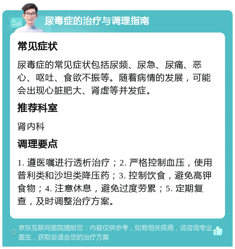 尿毒症的治疗与调理指南 常见症状 尿毒症的常见症状包括尿频、尿急、尿痛、恶心、呕吐、食欲不振等。随着病情的发展，可能会出现心脏肥大、肾虚等并发症。 推荐科室 肾内科 调理要点 1. 遵医嘱进行透析治疗；2. 严格控制血压，使用普利类和沙坦类降压药；3. 控制饮食，避免高钾食物；4. 注意休息，避免过度劳累；5. 定期复查，及时调整治疗方案。