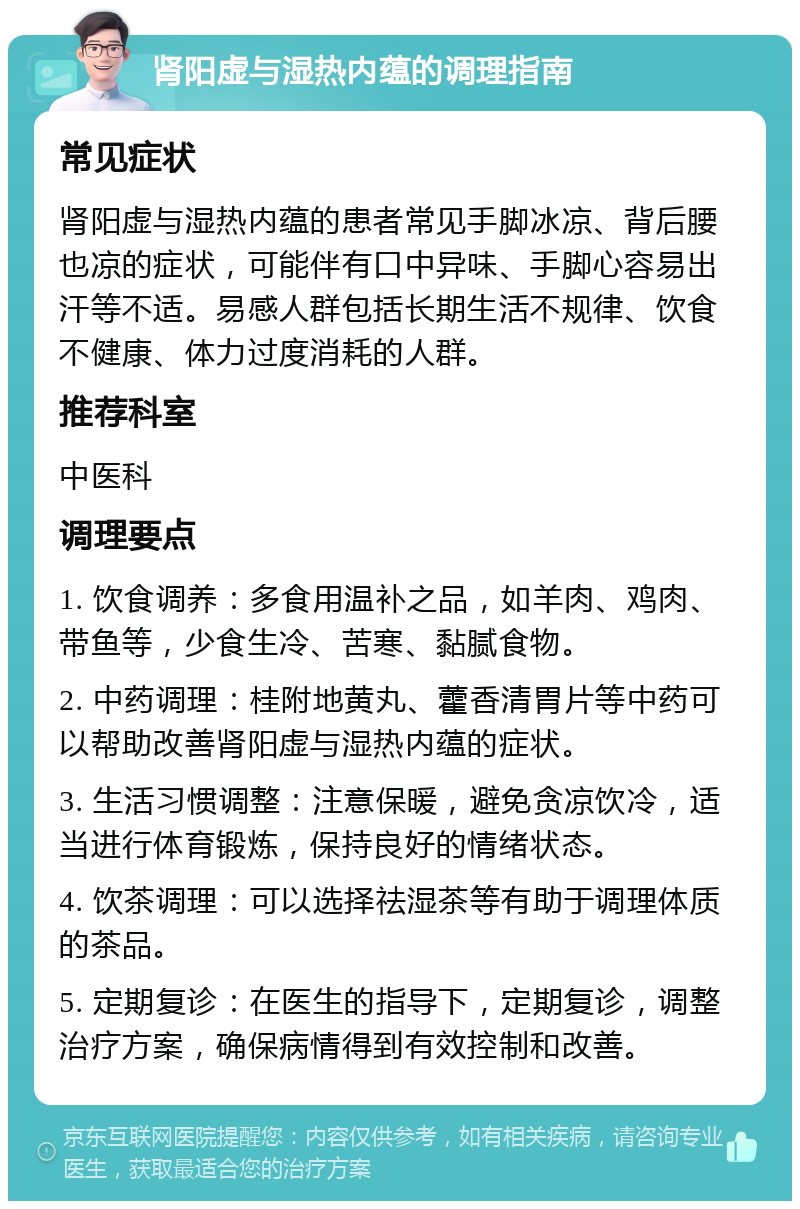 肾阳虚与湿热内蕴的调理指南 常见症状 肾阳虚与湿热内蕴的患者常见手脚冰凉、背后腰也凉的症状，可能伴有口中异味、手脚心容易出汗等不适。易感人群包括长期生活不规律、饮食不健康、体力过度消耗的人群。 推荐科室 中医科 调理要点 1. 饮食调养：多食用温补之品，如羊肉、鸡肉、带鱼等，少食生冷、苦寒、黏腻食物。 2. 中药调理：桂附地黄丸、藿香清胃片等中药可以帮助改善肾阳虚与湿热内蕴的症状。 3. 生活习惯调整：注意保暖，避免贪凉饮冷，适当进行体育锻炼，保持良好的情绪状态。 4. 饮茶调理：可以选择祛湿茶等有助于调理体质的茶品。 5. 定期复诊：在医生的指导下，定期复诊，调整治疗方案，确保病情得到有效控制和改善。