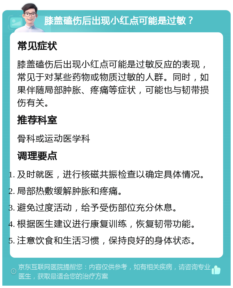 膝盖磕伤后出现小红点可能是过敏？ 常见症状 膝盖磕伤后出现小红点可能是过敏反应的表现，常见于对某些药物或物质过敏的人群。同时，如果伴随局部肿胀、疼痛等症状，可能也与韧带损伤有关。 推荐科室 骨科或运动医学科 调理要点 及时就医，进行核磁共振检查以确定具体情况。 局部热敷缓解肿胀和疼痛。 避免过度活动，给予受伤部位充分休息。 根据医生建议进行康复训练，恢复韧带功能。 注意饮食和生活习惯，保持良好的身体状态。