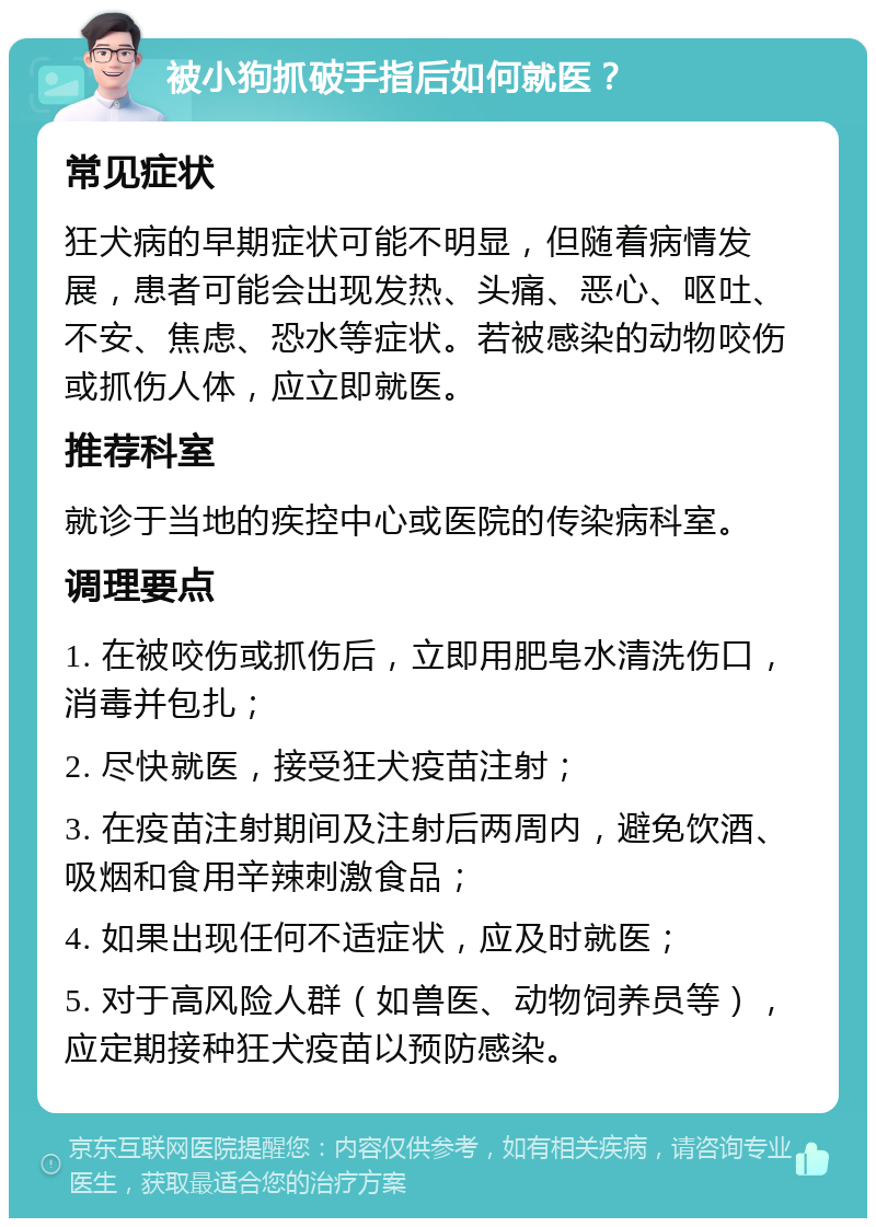 被小狗抓破手指后如何就医？ 常见症状 狂犬病的早期症状可能不明显，但随着病情发展，患者可能会出现发热、头痛、恶心、呕吐、不安、焦虑、恐水等症状。若被感染的动物咬伤或抓伤人体，应立即就医。 推荐科室 就诊于当地的疾控中心或医院的传染病科室。 调理要点 1. 在被咬伤或抓伤后，立即用肥皂水清洗伤口，消毒并包扎； 2. 尽快就医，接受狂犬疫苗注射； 3. 在疫苗注射期间及注射后两周内，避免饮酒、吸烟和食用辛辣刺激食品； 4. 如果出现任何不适症状，应及时就医； 5. 对于高风险人群（如兽医、动物饲养员等），应定期接种狂犬疫苗以预防感染。