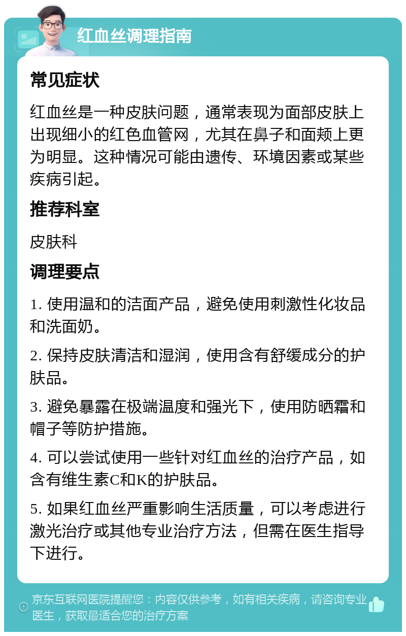 红血丝调理指南 常见症状 红血丝是一种皮肤问题，通常表现为面部皮肤上出现细小的红色血管网，尤其在鼻子和面颊上更为明显。这种情况可能由遗传、环境因素或某些疾病引起。 推荐科室 皮肤科 调理要点 1. 使用温和的洁面产品，避免使用刺激性化妆品和洗面奶。 2. 保持皮肤清洁和湿润，使用含有舒缓成分的护肤品。 3. 避免暴露在极端温度和强光下，使用防晒霜和帽子等防护措施。 4. 可以尝试使用一些针对红血丝的治疗产品，如含有维生素C和K的护肤品。 5. 如果红血丝严重影响生活质量，可以考虑进行激光治疗或其他专业治疗方法，但需在医生指导下进行。