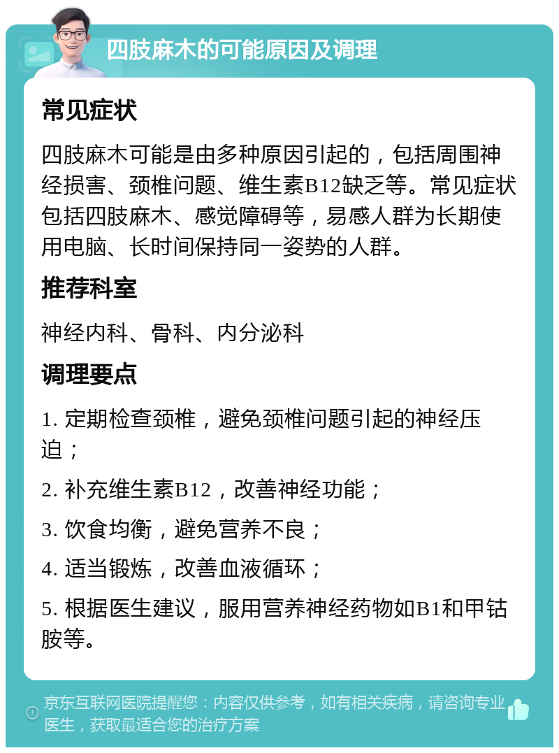 四肢麻木的可能原因及调理 常见症状 四肢麻木可能是由多种原因引起的，包括周围神经损害、颈椎问题、维生素B12缺乏等。常见症状包括四肢麻木、感觉障碍等，易感人群为长期使用电脑、长时间保持同一姿势的人群。 推荐科室 神经内科、骨科、内分泌科 调理要点 1. 定期检查颈椎，避免颈椎问题引起的神经压迫； 2. 补充维生素B12，改善神经功能； 3. 饮食均衡，避免营养不良； 4. 适当锻炼，改善血液循环； 5. 根据医生建议，服用营养神经药物如B1和甲钴胺等。