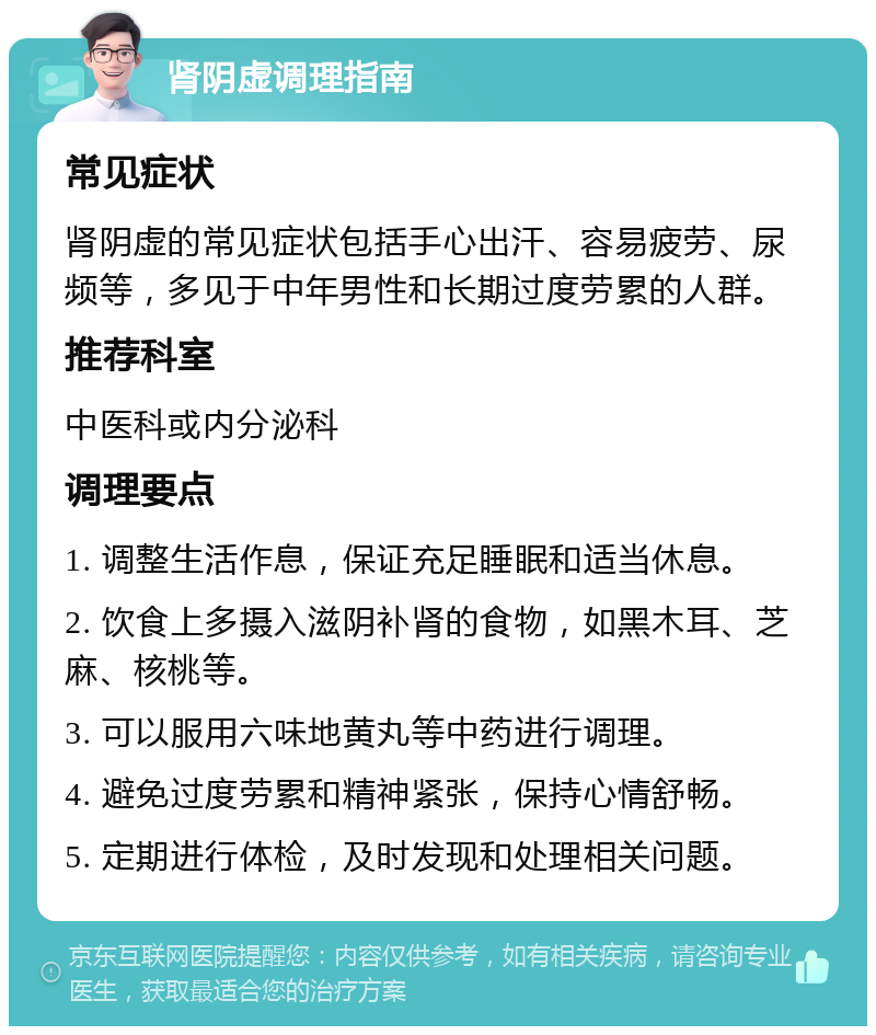 肾阴虚调理指南 常见症状 肾阴虚的常见症状包括手心出汗、容易疲劳、尿频等，多见于中年男性和长期过度劳累的人群。 推荐科室 中医科或内分泌科 调理要点 1. 调整生活作息，保证充足睡眠和适当休息。 2. 饮食上多摄入滋阴补肾的食物，如黑木耳、芝麻、核桃等。 3. 可以服用六味地黄丸等中药进行调理。 4. 避免过度劳累和精神紧张，保持心情舒畅。 5. 定期进行体检，及时发现和处理相关问题。