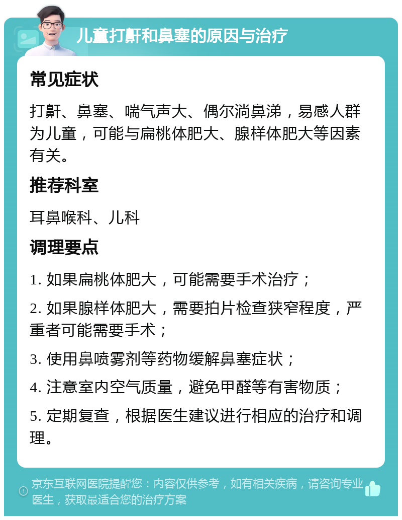 儿童打鼾和鼻塞的原因与治疗 常见症状 打鼾、鼻塞、喘气声大、偶尔淌鼻涕，易感人群为儿童，可能与扁桃体肥大、腺样体肥大等因素有关。 推荐科室 耳鼻喉科、儿科 调理要点 1. 如果扁桃体肥大，可能需要手术治疗； 2. 如果腺样体肥大，需要拍片检查狭窄程度，严重者可能需要手术； 3. 使用鼻喷雾剂等药物缓解鼻塞症状； 4. 注意室内空气质量，避免甲醛等有害物质； 5. 定期复查，根据医生建议进行相应的治疗和调理。