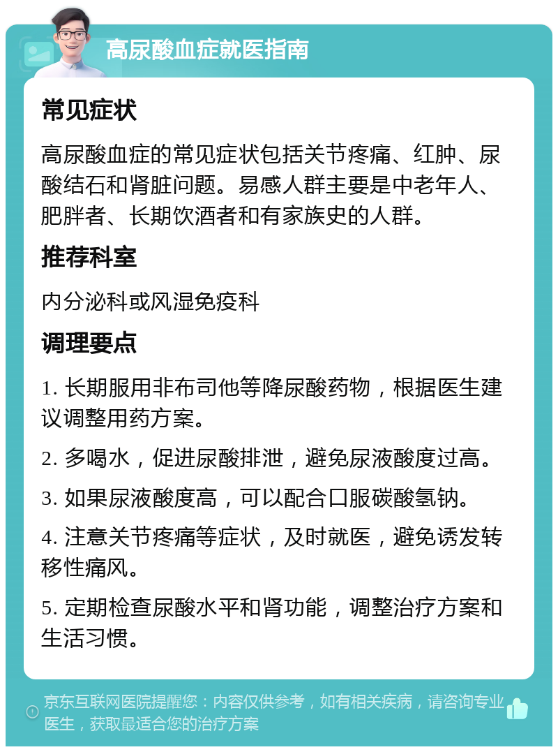 高尿酸血症就医指南 常见症状 高尿酸血症的常见症状包括关节疼痛、红肿、尿酸结石和肾脏问题。易感人群主要是中老年人、肥胖者、长期饮酒者和有家族史的人群。 推荐科室 内分泌科或风湿免疫科 调理要点 1. 长期服用非布司他等降尿酸药物，根据医生建议调整用药方案。 2. 多喝水，促进尿酸排泄，避免尿液酸度过高。 3. 如果尿液酸度高，可以配合口服碳酸氢钠。 4. 注意关节疼痛等症状，及时就医，避免诱发转移性痛风。 5. 定期检查尿酸水平和肾功能，调整治疗方案和生活习惯。