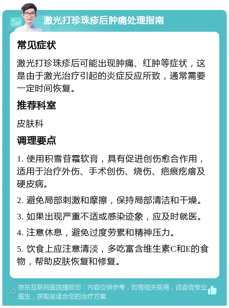 激光打珍珠疹后肿痛处理指南 常见症状 激光打珍珠疹后可能出现肿痛、红肿等症状，这是由于激光治疗引起的炎症反应所致，通常需要一定时间恢复。 推荐科室 皮肤科 调理要点 1. 使用积雪苷霜软膏，具有促进创伤愈合作用，适用于治疗外伤、手术创伤、烧伤、疤痕疙瘩及硬皮病。 2. 避免局部刺激和摩擦，保持局部清洁和干燥。 3. 如果出现严重不适或感染迹象，应及时就医。 4. 注意休息，避免过度劳累和精神压力。 5. 饮食上应注意清淡，多吃富含维生素C和E的食物，帮助皮肤恢复和修复。