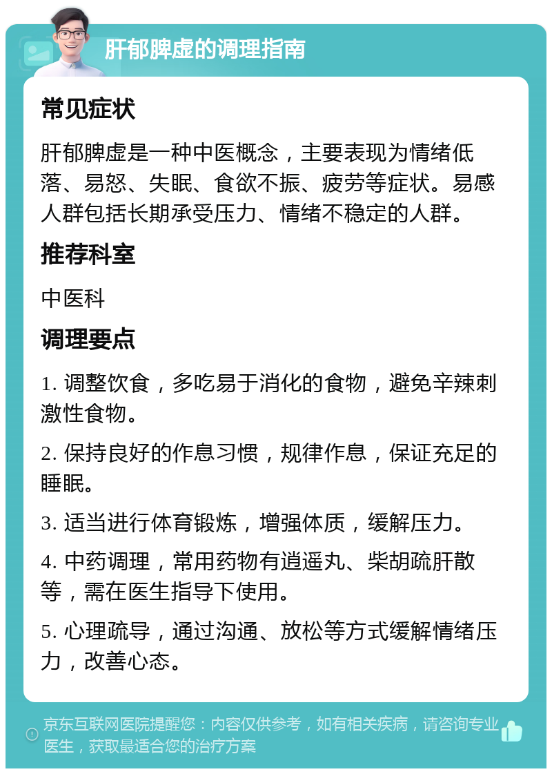 肝郁脾虚的调理指南 常见症状 肝郁脾虚是一种中医概念，主要表现为情绪低落、易怒、失眠、食欲不振、疲劳等症状。易感人群包括长期承受压力、情绪不稳定的人群。 推荐科室 中医科 调理要点 1. 调整饮食，多吃易于消化的食物，避免辛辣刺激性食物。 2. 保持良好的作息习惯，规律作息，保证充足的睡眠。 3. 适当进行体育锻炼，增强体质，缓解压力。 4. 中药调理，常用药物有逍遥丸、柴胡疏肝散等，需在医生指导下使用。 5. 心理疏导，通过沟通、放松等方式缓解情绪压力，改善心态。