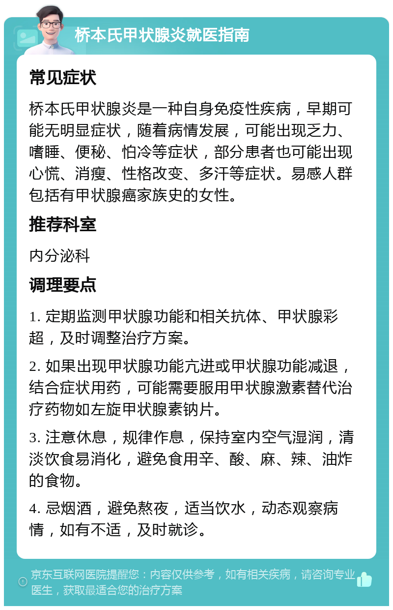 桥本氏甲状腺炎就医指南 常见症状 桥本氏甲状腺炎是一种自身免疫性疾病，早期可能无明显症状，随着病情发展，可能出现乏力、嗜睡、便秘、怕冷等症状，部分患者也可能出现心慌、消瘦、性格改变、多汗等症状。易感人群包括有甲状腺癌家族史的女性。 推荐科室 内分泌科 调理要点 1. 定期监测甲状腺功能和相关抗体、甲状腺彩超，及时调整治疗方案。 2. 如果出现甲状腺功能亢进或甲状腺功能减退，结合症状用药，可能需要服用甲状腺激素替代治疗药物如左旋甲状腺素钠片。 3. 注意休息，规律作息，保持室内空气湿润，清淡饮食易消化，避免食用辛、酸、麻、辣、油炸的食物。 4. 忌烟酒，避免熬夜，适当饮水，动态观察病情，如有不适，及时就诊。