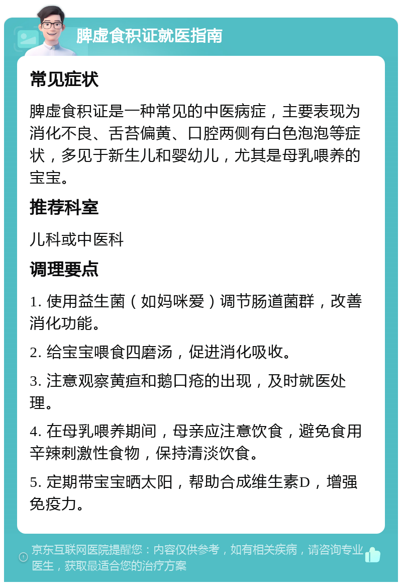 脾虚食积证就医指南 常见症状 脾虚食积证是一种常见的中医病症，主要表现为消化不良、舌苔偏黄、口腔两侧有白色泡泡等症状，多见于新生儿和婴幼儿，尤其是母乳喂养的宝宝。 推荐科室 儿科或中医科 调理要点 1. 使用益生菌（如妈咪爱）调节肠道菌群，改善消化功能。 2. 给宝宝喂食四磨汤，促进消化吸收。 3. 注意观察黄疸和鹅口疮的出现，及时就医处理。 4. 在母乳喂养期间，母亲应注意饮食，避免食用辛辣刺激性食物，保持清淡饮食。 5. 定期带宝宝晒太阳，帮助合成维生素D，增强免疫力。