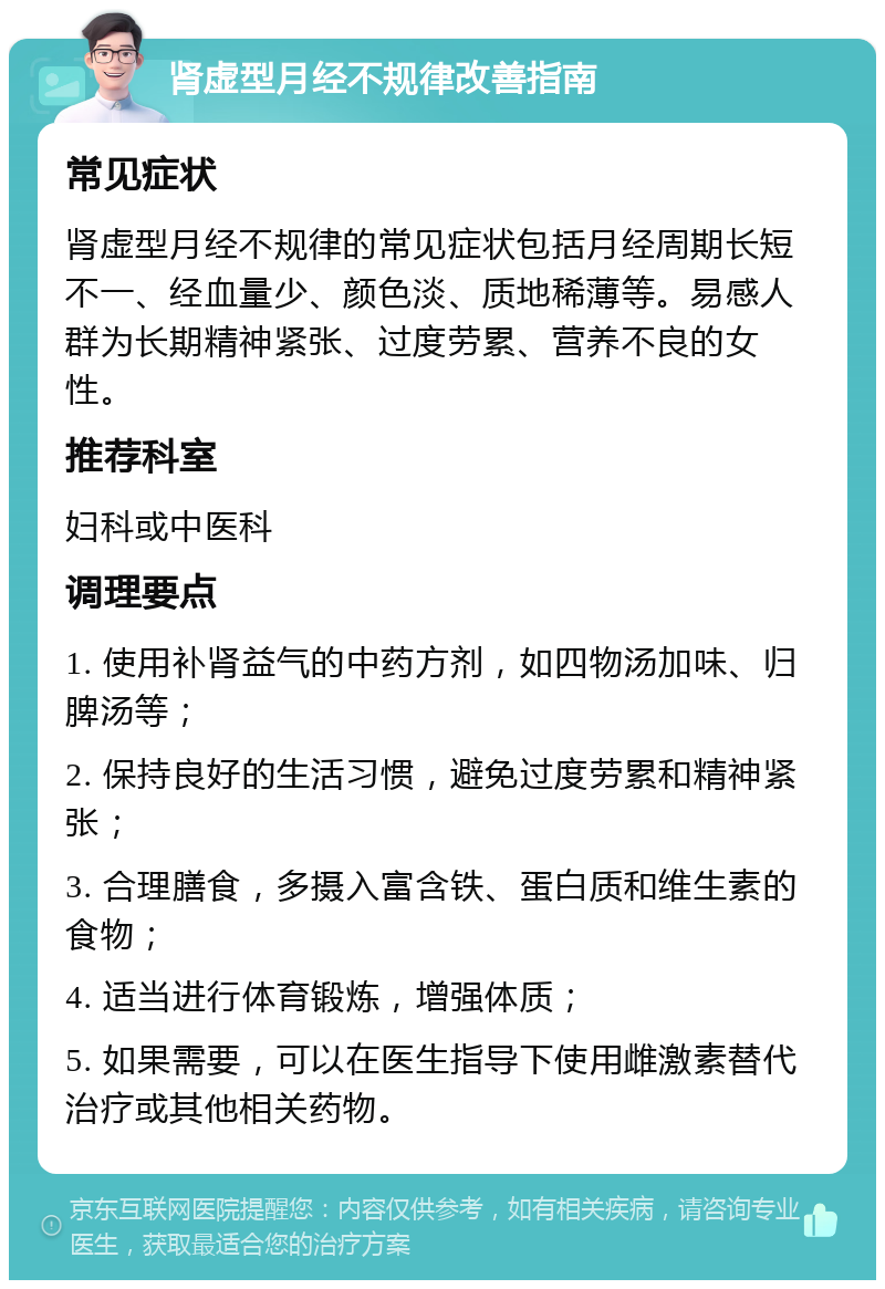 肾虚型月经不规律改善指南 常见症状 肾虚型月经不规律的常见症状包括月经周期长短不一、经血量少、颜色淡、质地稀薄等。易感人群为长期精神紧张、过度劳累、营养不良的女性。 推荐科室 妇科或中医科 调理要点 1. 使用补肾益气的中药方剂，如四物汤加味、归脾汤等； 2. 保持良好的生活习惯，避免过度劳累和精神紧张； 3. 合理膳食，多摄入富含铁、蛋白质和维生素的食物； 4. 适当进行体育锻炼，增强体质； 5. 如果需要，可以在医生指导下使用雌激素替代治疗或其他相关药物。