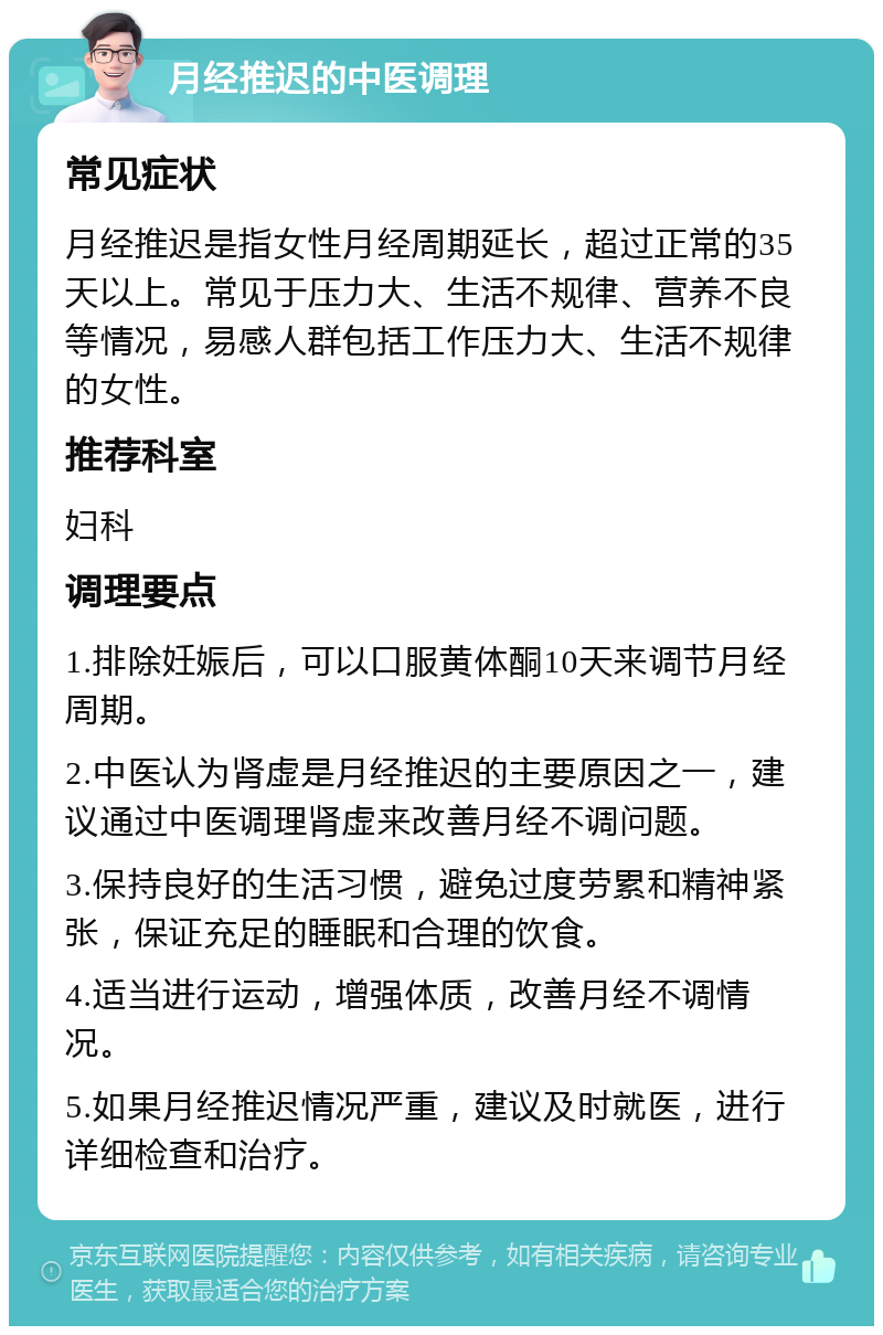 月经推迟的中医调理 常见症状 月经推迟是指女性月经周期延长，超过正常的35天以上。常见于压力大、生活不规律、营养不良等情况，易感人群包括工作压力大、生活不规律的女性。 推荐科室 妇科 调理要点 1.排除妊娠后，可以口服黄体酮10天来调节月经周期。 2.中医认为肾虚是月经推迟的主要原因之一，建议通过中医调理肾虚来改善月经不调问题。 3.保持良好的生活习惯，避免过度劳累和精神紧张，保证充足的睡眠和合理的饮食。 4.适当进行运动，增强体质，改善月经不调情况。 5.如果月经推迟情况严重，建议及时就医，进行详细检查和治疗。